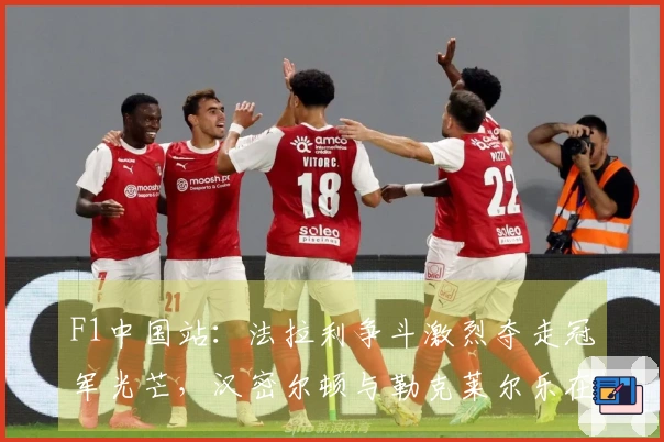 F1中国站：法拉利争斗激烈夺走冠军光芒，汉密尔顿与勒克莱尔乐在其中