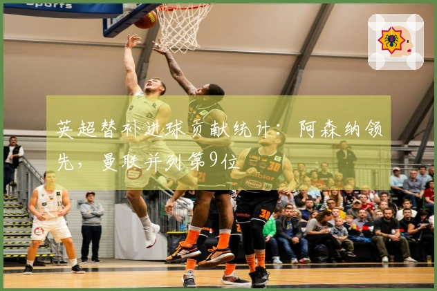 英超替补进球贡献统计：阿森纳领先，曼联并列第9位