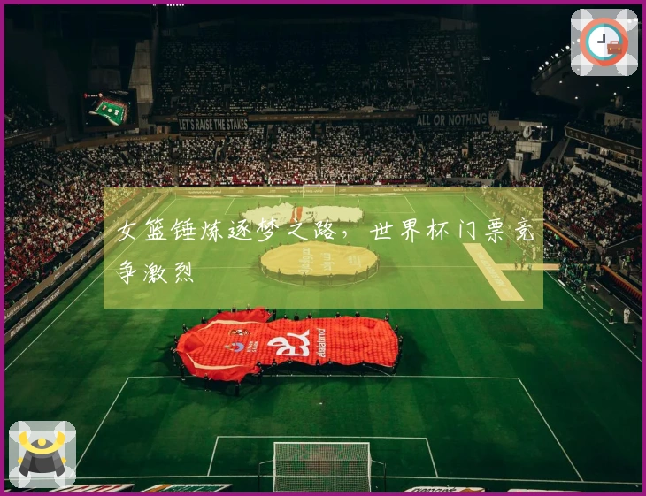 女篮锤炼逐梦之路,世界杯门票竞争激烈