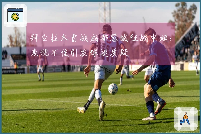 拜合拉木首战成都蓉城征战中超，表现不佳引发球迷质疑