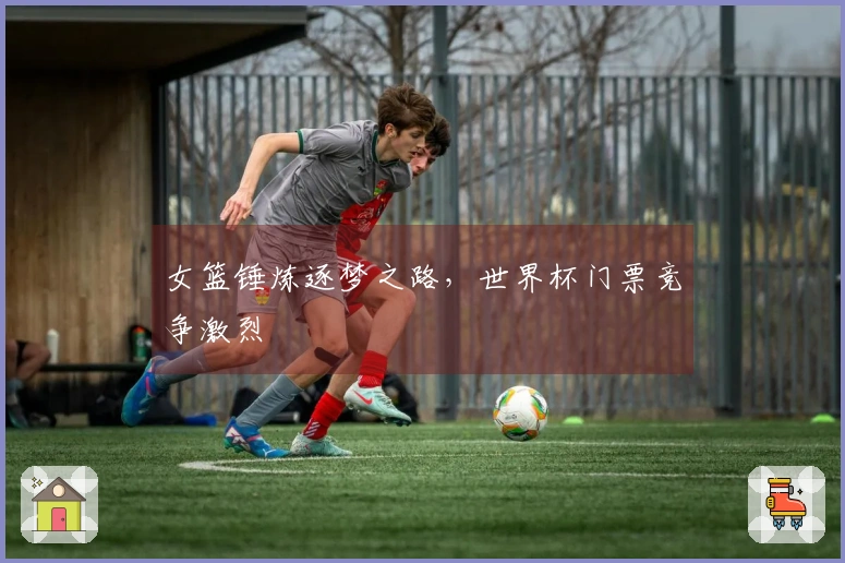 女篮锤炼逐梦之路，世界杯门票竞争激烈