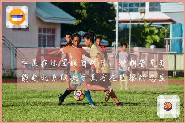 中美在法国磋商两日，特朗普是否能赴北京取决于美方在巴黎的态度