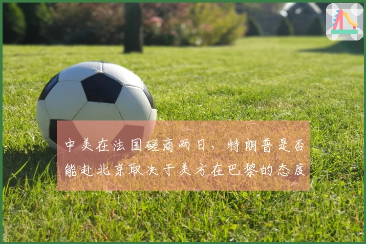 中美在法国磋商两日，特朗普是否能赴北京取决于美方在巴黎的态度