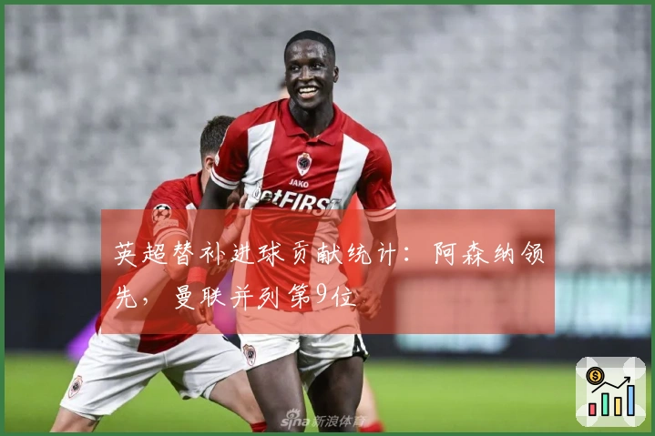 英超替补进球贡献统计:阿森纳领先,曼联并列第9位