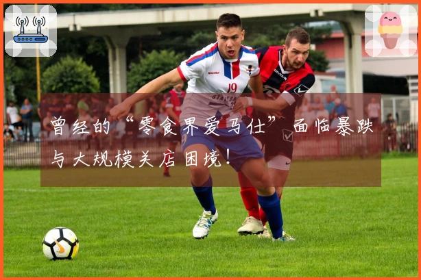 曾经的“零食界爱马仕”面临暴跌与大规模关店困境！